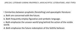 SPECIAL LITERARY FORMS PROPHECY, APOCALYPTIC LITERATURE, AND TYPES
• Similarities between prophetic (foretelling) and apocalyptic literature:
a. Both are concerned with the future.
b. Both frequently employ figurative and symbolic language.
c. Both emphasize the unseen world lying behind the action of the visible
world.
d. Both emphasize the future redemption of the faithful believer.
 