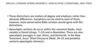 SPECIAL LITERARY FORMS PROPHECY, APOCALYPTIC LITERATURE, AND TYPES
• These distinctions are matters of degree and emphasis rather than
absolute differences. Exceptions can be cited to each of them;
however, most conservative Bible scholars would agree with the
distinctions
• Apocalyptic sections do occur within the canonical books, most
notably in Daniel (chaps. 7–12) and in Revelation. There are also
apocalyptic passages in Joel, Amos, and Zechariah. In the New
Testament, Jesus’ Olivet Discourse (Matt. 24–25 and parallels)
contains apocalyptic elements.
 
