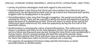 SPECIAL LITERARY FORMS PROPHECY, APOCALYPTIC LITERATURE, AND TYPES
• variety of positions theologians hold with regard to the end times.
• Premillennialism is the theory that Christ will return before the millennium (pre-
millennium). He will descend to earth and set up a literal one-thousand-year earthly
kingdom with its headquarters in Jerusalem.
• Postmillennialism is the view that through evangelism, the world eventually will be
reached for Christ. There will be a period in which the world will experience joy and
peace because of its obedience to God. Christ will return to earth at the end of the
millennium (post-millennium).This view lost popularity during the first half of the
twentieth century.
• Amillennialism is conceptually a form of postmillennialism. The millennium in this
theory is symbolic and refers to the time between Christ’s first and second coming,
not to a literal one-thousand-year period. During this time Christ rules symbolically in
human hearts. Christ’s second coming will mark the end of the period. Some
amillennialists believe that Christ will never have an earthly rule, even symbolically.
For them the millennium refers to Christ’s celestial rule in eternity.
• the majority of evangelical Christians today identify themselves as either
premillennialists or amillennialists.
 