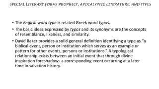 SPECIAL LITERARY FORMS PROPHECY, APOCALYPTIC LITERATURE, AND TYPES
• The English word type is related Greek word typos.
• The basic ideas expressed by typos and its synonyms are the concepts
of resemblance, likeness, and similarity.
• David Baker provides a solid general definition identifying a type as “a
biblical event, person or institution which serves as an example or
pattern for other events, persons or institutions.” A typological
relationship exists between an initial event that through divine
inspiration foreshadows a corresponding event occurring at a later
time in salvation history.
 