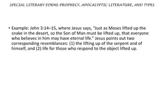 SPECIAL LITERARY FORMS PROPHECY, APOCALYPTIC LITERATURE, AND TYPES
• Example: John 3:14–15, where Jesus says, “Just as Moses lifted up the
snake in the desert, so the Son of Man must be lifted up, that everyone
who believes in him may have eternal life.” Jesus points out two
corresponding resemblances: (1) the lifting up of the serpent and of
himself, and (2) life for those who respond to the object lifted up.
 