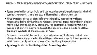 SPECIAL LITERARY FORMS PROPHECY, APOCALYPTIC LITERATURE, AND TYPES
• Types are similar to symbols and can even be considered a special kind of
symbol. However, there are two differentiating characteristics.
• First, symbols serve as signs of something they represent without
necessarily being similar in any respect, whereas types resemble in one or
more ways the things they prefigure. For example, bread and wine are
symbols of Christ’s body and blood; the seven golden lampstands (Rev.
1:20) are symbols of the churches in Asia.
• Second, types point forward in time, whereas symbols may not. A type
always historically precedes its antitype, whereas a symbol may precede,
exist concurrently with, or come after the thing it symbolizes.
• Typology is also to be distinguished from allegorism
 