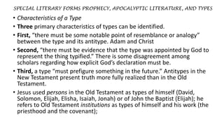 SPECIAL LITERARY FORMS PROPHECY, APOCALYPTIC LITERATURE, AND TYPES
• Characteristics of a Type
• Three primary characteristics of types can be identified.
• First, “there must be some notable point of resemblance or analogy”
between the type and its antitype. Adam and Christ
• Second, “there must be evidence that the type was appointed by God to
represent the thing typified.” There is some disagreement among
scholars regarding how explicit God’s declaration must be.
• Third, a type “must prefigure something in the future.” Antitypes in the
New Testament present truth more fully realized than in the Old
Testament.
• Jesus used persons in the Old Testament as types of himself (David,
Solomon, Elijah, Elisha, Isaiah, Jonah) or of John the Baptist (Elijah); he
refers to Old Testament institutions as types of himself and his work (the
priesthood and the covenant);
 