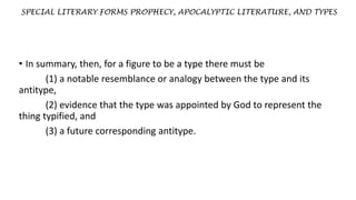SPECIAL LITERARY FORMS PROPHECY, APOCALYPTIC LITERATURE, AND TYPES
• In summary, then, for a figure to be a type there must be
(1) a notable resemblance or analogy between the type and its
antitype,
(2) evidence that the type was appointed by God to represent the
thing typified, and
(3) a future corresponding antitype.
 