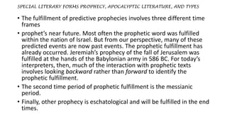 SPECIAL LITERARY FORMS PROPHECY, APOCALYPTIC LITERATURE, AND TYPES
• The fulfillment of predictive prophecies involves three different time
frames
• prophet’s near future. Most often the prophetic word was fulfilled
within the nation of Israel. But from our perspective, many of these
predicted events are now past events. The prophetic fulfillment has
already occurred. Jeremiah’s prophecy of the fall of Jerusalem was
fulfilled at the hands of the Babylonian army in 586 BC. For today’s
interpreters, then, much of the interaction with prophetic texts
involves looking backward rather than forward to identify the
prophetic fulfillment.
• The second time period of prophetic fulfillment is the messianic
period.
• Finally, other prophecy is eschatological and will be fulfilled in the end
times.
 