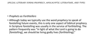 SPECIAL LITERARY FORMS PROPHECY, APOCALYPTIC LITERATURE, AND TYPES
• Prophets as Forthtellers
• Although today we typically use the word prophecy to speak of
foretelling future events, this is only one aspect of biblical prophecy.
In Scripture foretelling was usually in the service of forthtelling. The
pattern frequently was “in light of what the Lord is going to do
[foretelling], we should be living godly lives [forthtelling].”
 
