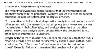 SPECIAL LITERARY FORMS PROPHECY, APOCALYPTIC LITERATURE, AND TYPES
Issues in the Interpretation of Prophecy
The majority of evangelical scholars concur that the interpretation of
prophecy starts with the procedures we have labeled as historical-cultural,
contextual, lexical-syntactical, and theological analyses.
Hermeneutical principles: Lexical-syntactical analysis would proceed as with
other genres, with the recognition that prophecy tends to use words more
frequently in symbolic, figurative, and analogical senses than do other
genres. Theological analysis would ascertain how the prophecies fit into
other parallel information in Scripture.
Deeper sense: Is there an additional, deeper meaning in a prophetic text, a
meaning intended by God but not necessarily by the human author? Some
scholars say “yes”. Some say “no” and some say “may be but not to the
fullest”. Example: Did Isaiah understand the prophecy of virgin birth.
 