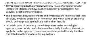 SPECIAL LITERARY FORMS PROPHECY, APOCALYPTIC LITERATURE, AND TYPES
• Literal versus symbolic interpretation: how much of prophecy is to be
interpreted literally and how much symbolically or analogically. Are
Babylon, beast literal or symbolic.
• The differences between literalists and symbolists are relative rather than
absolute, involving questions of how much and which parts of prophecy
should be interpreted symbolically rather than literally.
• In certain parts of prophecy some interpreters prefer an analogical
approach, a sort of via media between the strictly literal and the strictly
symbolic. In this approach, statements are interpreted literally but then
translated into their modern-day equivalents.
 