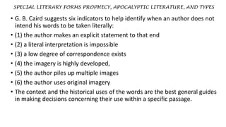 SPECIAL LITERARY FORMS PROPHECY, APOCALYPTIC LITERATURE, AND TYPES
• G. B. Caird suggests six indicators to help identify when an author does not
intend his words to be taken literally:
• (1) the author makes an explicit statement to that end
• (2) a literal interpretation is impossible
• (3) a low degree of correspondence exists
• (4) the imagery is highly developed,
• (5) the author piles up multiple images
• (6) the author uses original imagery
• The context and the historical uses of the words are the best general guides
in making decisions concerning their use within a specific passage.
 
