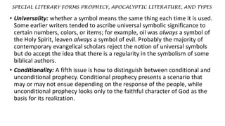 SPECIAL LITERARY FORMS PROPHECY, APOCALYPTIC LITERATURE, AND TYPES
• Universality: whether a symbol means the same thing each time it is used.
Some earlier writers tended to ascribe universal symbolic significance to
certain numbers, colors, or items; for example, oil was always a symbol of
the Holy Spirit, leaven always a symbol of evil. Probably the majority of
contemporary evangelical scholars reject the notion of universal symbols
but do accept the idea that there is a regularity in the symbolism of some
biblical authors.
• Conditionality: A fifth issue is how to distinguish between conditional and
unconditional prophecy. Conditional prophecy presents a scenario that
may or may not ensue depending on the response of the people, while
unconditional prophecy looks only to the faithful character of God as the
basis for its realization.
 
