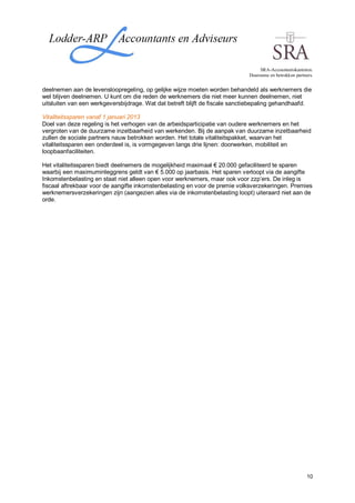 SRA-Accountantskantoren.
                                                                             Duurzame en betrokken partners.


deelnemen aan de levensloopregeling, op gelijke wijze moeten worden behandeld als werknemers die
wel blijven deelnemen. U kunt om die reden de werknemers die niet meer kunnen deelnemen, niet
uitsluiten van een werkgeversbijdrage. Wat dat betreft blijft de fiscale sanctiebepaling gehandhaafd.

Vitaliteitssparen vanaf 1 januari 2013
Doel van deze regeling is het verhogen van de arbeidsparticipatie van oudere werknemers en het
vergroten van de duurzame inzetbaarheid van werkenden. Bij de aanpak van duurzame inzetbaarheid
zullen de sociale partners nauw betrokken worden. Het totale vitaliteitspakket, waarvan het
vitaliteitssparen een onderdeel is, is vormgegeven langs drie lijnen: doorwerken, mobiliteit en
loopbaanfaciliteiten.

Het vitaliteitssparen biedt deelnemers de mogelijkheid maximaal € 20.000 gefaciliteerd te sparen
waarbij een maximuminleggrens geldt van € 5.000 op jaarbasis. Het sparen verloopt via de aangifte
Inkomstenbelasting en staat niet alleen open voor werknemers, maar ook voor zzp’ers. De inleg is
fiscaal aftrekbaar voor de aangifte inkomstenbelasting en voor de premie volksverzekeringen. Premies
werknemersverzekeringen zijn (aangezien alles via de inkomstenbelasting loopt) uiteraard niet aan de
orde.




                                                                                                         10
 