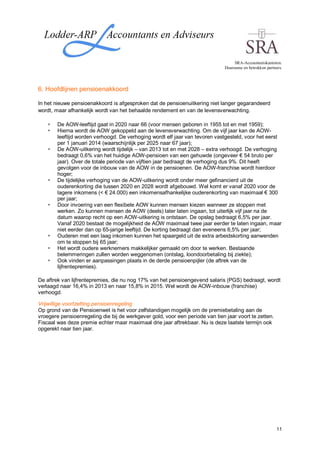 SRA-Accountantskantoren.
                                                                               Duurzame en betrokken partners.




6. Hoofdlijnen pensioenakkoord

In het nieuwe pensioenakkoord is afgesproken dat de pensioenuitkering niet langer gegarandeerd
wordt, maar afhankelijk wordt van het behaalde rendement en van de levensverwachting.

        De AOW-leeftijd gaat in 2020 naar 66 (voor mensen geboren in 1955 tot en met 1959);
        Hierna wordt de AOW gekoppeld aan de levensverwachting. Om de vijf jaar kan de AOW-
        leeftijd worden verhoogd. De verhoging wordt elf jaar van tevoren vastgesteld, voor het eerst
        per 1 januari 2014 (waarschijnlijk per 2025 naar 67 jaar);
        De AOW-uitkering wordt tijdelijk – van 2013 tot en met 2028 – extra verhoogd. De verhoging
        bedraagt 0,6% van het huidige AOW-pensioen van een gehuwde (ongeveer € 54 bruto per
        jaar). Over de totale periode van vijftien jaar bedraagt de verhoging dus 9%. Dit heeft
        gevolgen voor de inbouw van de AOW in de pensioenen. De AOW-franchise wordt hierdoor
        hoger;
        De tijdelijke verhoging van de AOW-uitkering wordt onder meer gefinancierd uit de
        ouderenkorting die tussen 2020 en 2028 wordt afgebouwd. Wel komt er vanaf 2020 voor de
        lagere inkomens (< € 24.000) een inkomensafhankelijke ouderenkorting van maximaal € 300
        per jaar;
        Door invoering van een flexibele AOW kunnen mensen kiezen wanneer ze stoppen met
        werken. Zo kunnen mensen de AOW (deels) later laten ingaan, tot uiterlijk vijf jaar na de
        datum waarop recht op een AOW-uitkering is ontstaan. De opslag bedraagt 6,5% per jaar.
        Vanaf 2020 bestaat de mogelijkheid de AOW maximaal twee jaar eerder te laten ingaan, maar
        niet eerder dan op 65-jarige leeftijd. De korting bedraagt dan eveneens 6,5% per jaar;
        Ouderen met een laag inkomen kunnen het spaargeld uit de extra arbeidskorting aanwenden
        om te stoppen bij 65 jaar;
        Het wordt oudere werknemers makkelijker gemaakt om door te werken. Bestaande
        belemmeringen zullen worden weggenomen (ontslag, loondoorbetaling bij ziekte);
        Ook vinden er aanpassingen plaats in de derde pensioenpijler (de aftrek van de
        lijfrentepremies).

De aftrek van lijfrentepremies, die nu nog 17% van het pensioengevend salaris (PGS) bedraagt, wordt
verlaagd naar 16,4% in 2013 en naar 15,8% in 2015. Wel wordt de AOW-inbouw (franchise)
verhoogd.

Vrijwillige voortzetting pensioenregeling
Op grond van de Pensioenwet is het voor zelfstandigen mogelijk om de premiebetaling aan de
vroegere pensioenregeling die bij de werkgever gold, voor een periode van tien jaar voort te zetten.
Fiscaal was deze premie echter maar maximaal drie jaar aftrekbaar. Nu is deze laatste termijn ook
opgerekt naar tien jaar.




                                                                                                           11
 