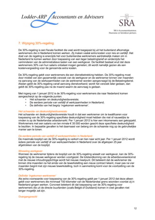 SRA-Accountantskantoren.
                                                                              Duurzame en betrokken partners.




7. Wijziging 30%-regeling

De 30%-regeling is een fiscale faciliteit die veel wordt toegepast bij uit het buitenland afkomstige
werknemers die in Nederland komen werken. Zij maken veelal extra kosten voor reis en verblijf. Het
doel van de regeling is enerzijds het voor buitenlandse werknemers aantrekkelijk maken om in
Nederland te komen werken door toepassing van een lager belastingtarief en anderzijds het
verminderen van de administratieve lasten van een werkgever. De faciliteit bestaat eruit dat deze
werknemers 30% van hun salaris onbelast mogen genieten; dit wordt namelijk gezien als een
kostenvergoeding voor de genoemde extra kosten.

De 30%-regeling geldt voor werknemers die een dienstbetrekking hebben. De 30%-regeling moet
door middel van een gezamenlijk verzoek van de werkgever en de werknemer binnen vier maanden
na aanvang van de werkzaamheden van de werknemer worden aangevraagd bij de Belastingdienst.
Alsdan geldt de 30%-regeling vanaf aanvang dienstverband; wordt het verzoek later gedaan, dan
geldt de 30%-regeling pas na de maand waarin de aanvraag is gedaan.

Met ingang van 1 januari 2012 is de 30%-regeling voor werknemers die naar Nederland komen
aangescherpt op de volgende punten:
         Het schaarste- en deskundigheidsvereiste;
         De eerdere periode van verblijf of werkzaamheden in Nederland;
         De definitie van het begrip ‘ingekomen werknemer’.

Het schaarste- en deskundigheidsvereiste
Het schaarste- en deskundigheidsvereiste houdt in dat een werknemer om te kwalificeren voor
toepassing van de 30%-regeling specifieke deskundigheid moet hebben die niet of nauwelijks te
vinden is op de Nederlandse arbeidsmarkt. Per 1 januari 2012 is hier een inkomenseis aan gekoppeld.
Werknemers met een salaris van ten minste € 35.000 worden geacht deze specifieke deskundigheid
te bezitten. In bepaalde gevallen is het daarnaast van belang om de schaarste nog op de gebruikelijke
manier aan te tonen.

De eerdere periode van verblijf of werkzaamheden in Nederland
De maximale looptijd van de 30%-regeling is verkort van tien naar acht jaar. Per 1 januari 2012 wordt
iedere periode van verblijf of van werkzaamheden in Nederland over de afgelopen 25 jaar
afgetrokken van de looptijd.

Wisseling werkgever
Wanneer de werknemer tijdens de looptijd van de 30%-regeling wisselt van werkgever, kan de 30%-
regeling bij de nieuwe werkgever worden voortgezet. De totstandkoming van de arbeidsovereenkomst
met de nieuwe inhoudingsplichtige wordt het nieuwe meetpunt. Dit betekent dat de werknemer die
binnen drie maanden na het einde van de tewerkstelling een nieuw contract tekent, maar pas na vier
maanden begint met zijn nieuwe tewerkstelling, toch in aanmerking komt voor de voortzetting van de
30%-regeling.

Definitie ‘ingekomen werknemer’
Als extra voorwaarde voor toepassing van de 30%-regeling geldt per 1 januari 2012 dat deze alleen
geldt voor werknemers die minimaal 150 kilometer van de Nederlandse grens woonden voordat zij in
Nederland gingen werken. Concreet betekent dit dat toepassing van de 30%-regeling voor
werknemers die uit de directe buurlanden (zoals België of Duitsland) komen in veel gevallen niet
langer mogelijk zal zijn.

Overgangsrecht



                                                                                                          12
 