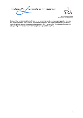 SRA-Accountantskantoren.
                                                                               Duurzame en betrokken partners.


De beperking van de looptijd tot acht jaar en de verruiming van de kortingsregeling gelden niet voor
30%-regelingen die al voor 1 januari 2012 werden toegepast. 30%-regelingen die op 1 januari 2012
meer dan vijf jaar werden toegepast (dat wil zeggen: voor 1 januari 2007 zijn ingegaan), houden in
ieder geval gedurende de resterende looptijd recht op de 30%-regeling.




                                                                                                           13
 