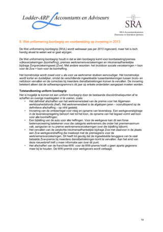 SRA-Accountantskantoren.
                                                                             Duurzame en betrokken partners.


8. Wet uniformering loonbegrip en voorbereiding op invoering in 2013

De Wet uniformering loonbegrip (WUL) wordt weliswaar pas per 2013 ingevoerd, maar het is toch
handig alvast te weten wat er gaat wijzigen.

De Wet uniformering loonbegrip houdt in dat er één loonbegrip komt voor loonbelasting/premies
volksverzekeringen (loonheffing), premies werknemersverzekeringen en inkomensafhankelijke
bijdrage Zorgverzekeringswet (Zvw). Met andere woorden: het brutoloon sociale verzekeringen = loon
voor de Zvw = loon voor de loonheffing.

Het loonstrookje wordt zowel voor u als voor uw werknemer stukken eenvoudiger. Het loonstrookje
wordt korter en duidelijker, omdat de verschillende ingewikkelde tussenberekeningen tussen bruto- en
nettoloon vervallen en de correcties bij meerdere dienstbetrekkingen komen te vervallen. De invoering
betekent alleen dat de softwareprogramma’s dit jaar op enkele onderdelen aangepast moeten worden.

Totstandkoming uniform loonbegrip
Het is mogelijk te komen tot een uniform loonbegrip door de bestaande discoördinatiepunten af te
schaffen en overige maatregelen in te voeren, zoals:
        Het definitief afschaffen van het werknemersdeel van de premie voor het Algemeen
        werkloosheidsfonds (Awf). Het werknemersdeel is de afgelopen jaren – vooruitlopend op de
        definitieve afschaffing – op nihil gesteld;
        Invoering van de omkeerregel voor inleg en opname van levensloop. Een werkgeversbijdrage
        in de levensloopregeling behoort niet tot het loon, de opname van het tegoed vormt wel loon
        voor alle loonheffingen;
        Een bijtelling van de auto voor alle heffingen. Voor de werkgever kan dit een forse
        lastenverzwaring betekenen voor die categorie werknemers die onder het premiemaximum
        valt, aangezien er nu premie werknemersverzekeringen over die bijtelling bijkomt;
        Het vervallen van de verplichte inkomensafhankelijke bijdrage Zvw met daarvoor in de plaats
        een Zvw werkgeversheffing die meeloopt met de premiegrens voor de
        werknemersverzekeringen. Dit heeft tot gevolg dat de ingewikkelde teruggave van te veel
        betaalde Zvw-premie bij meerdere dienstbetrekkingen komt te vervallen. Aan het eind van
        deze nieuwsbrief treft u meer informatie aan over dit punt;
        Het afschaffen van de franchise-WW: voor de WW-premie hoeft u geen aparte gegevens
        meer bij te houden. De WW-premie voor werkgevers wordt verlaagd.




                                                                                                         14
 