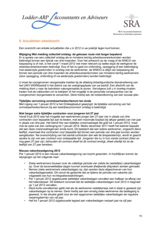 SRA-Accountantskantoren.
                                                                                Duurzame en betrokken partners.


9. Actualiteiten arbeidsrecht

Een overzicht van enkele actualiteiten die u in 2012 in uw praktijk tegen kunt komen:

Wijziging Wet melding collectief ontslag: de gekozen route niet langer bepalend
Er is sprake van een collectief ontslag als er minstens twintig arbeidsovereenkomsten worden
beëindigd binnen een tijdvak van drie maanden. Voor het antwoord op de vraag of de WMCO van
toepassing is of niet, is het vanaf 1 maart 2012 niet meer relevant op welke wijze de werkgever de
arbeidsovereenkomsten beëindigt. Dus of het nu gaat om ontbinding, opzegging of een beëindiging
met wederzijds goedvinden in overleg met de werknemer, de WMCO is altijd van toepassing als
binnen een periode van drie maanden de arbeidsovereenkomsten van minstens twintig werknemers
(door opzegging, ontbinding of via wederzijds goedvinden) worden beëindigd.

U moet de voorgenomen reorganisatie melden bij de afdeling Arbeidsjuridische dienstverlening van
het UWV WERKbedrijf in het district van de vestigingsplaats van uw bedrijf. Een afschrift van de
melding dient u naar de betrokken vakorganisaties te sturen. Vervolgens zult u in overleg moeten
treden met de vakbonden om te bekijken of het mogelijk is de personele consequenties van de
voorgenomen reorganisatie te verzachten. Denk hierbij aan de totstandkoming van een sociaal plan.

Tijdelijke verruiming onmisbaarheidscriterium ten einde
Met ingang van 1 januari 2012 is het Ontslagbesluit gewijzigd: de tijdelijke verruiming van het
onmisbaarheidscriterium bij een bedrijfseconomisch ontslag is beëindigd.

Niet langer extra tijdelijke contracten voor jongeren tot 27 jaar
Vanaf 9 juli 2010 was het mogelijk aan werknemers jonger dan 27 jaar vier in plaats van drie
contracten voor bepaalde tijd aan te bieden, met een maximale looptijd (bij elkaar geteld) van vier jaar
in plaats van drie jaar. Het betrof hier een tijdelijke crisismaatregel die gold tot 1 januari 2012, maar
met de optie van een verlenging tot 1 januari 2014. Medio december 2011 heeft het kabinet bepaald
dat aan deze crisismaatregel een einde komt. Dit betekent dat aan iedere werknemer, ongeacht diens
leeftijd, maximaal drie contracten voor bepaalde tijd binnen een periode van drie jaar kunnen worden
aangeboden. Na overschrijding van het aantal contracten dan wel de driejaarstermijn, wordt er geacht
sprake te zijn van een contract voor onbepaalde tijd. Jongeren die nu in hun vierde contract zitten en
nog geen 27 jaar zijn, behouden dit contract ofwel tot dit contract eindigt, ofwel uiterlijk tot ze de
leeftijd van 27 jaar bereiken.

Nieuwe vakantiewetgeving 2012
Per 1 januari 2012 is een nieuwe vakantiewetgeving van kracht geworden. In hoofdlijnen komen de
wijzigingen op het volgende neer:

        Zieke werknemers bouwen over de volledige periode van ziekte de (wettelijke) vakantiedagen
        op. Over de bovenwettelijke dagen kunnen eventueel afwijkende afspraken worden gemaakt.
        Nemen zieke werknemers vakantiedagen op, dan worden deze afgeschreven van hun
        vakantiedagensaldo. Dit vanuit de gedachte dat ze tijdens de periode van vakantie zijn
        vrijgesteld van hun re-integratieverplichtingen.
        Per 1 januari 2012 opgebouwde wettelijke vakantiedagen vervallen een halfjaar na afloop van
        het kalenderjaar. Dit betekent concreet dat de wettelijke vakantiedagen over 2012 in beginsel
        op 1 juli 2013 vervallen.
        Deze korte vervaltermijn geldt niet als de werknemer redelijkerwijs niet in staat is geweest zijn
        vakantiedagen op te nemen. Denk hierbij aan een ernstig zieke werknemer die bedlegerig is
        geweest. In die situatie geldt voor de niet opgenomen wettelijke vakantiedagen de reguliere
        verjaringstermijn van vijf jaar.
        Het tot 1 januari 2012 opgebouwde tegoed aan vakantiedagen verjaart pas na vijf jaar.




                                                                                                            15
 