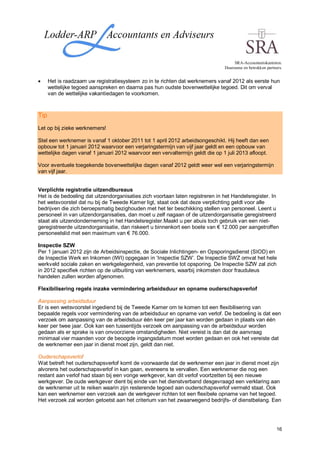 SRA-Accountantskantoren.
                                                                               Duurzame en betrokken partners.


      Het is raadzaam uw registratiesysteem zo in te richten dat werknemers vanaf 2012 als eerste hun
      wettelijke tegoed aanspreken en daarna pas hun oudste bovenwettelijke tegoed. Dit om verval
      van de wettelijke vakantiedagen te voorkomen.



Tip
Let op bij zieke werknemers!

Stel een werknemer is vanaf 1 oktober 2011 tot 1 april 2012 arbeidsongeschikt. Hij heeft dan een
opbouw tot 1 januari 2012 waarvoor een verjaringstermijn van vijf jaar geldt en een opbouw van
wettelijke dagen vanaf 1 januari 2012 waarvoor een vervaltermijn geldt die op 1 juli 2013 afloopt.

Voor eventuele toegekende bovenwettelijke dagen vanaf 2012 geldt weer wel een verjaringstermijn
van vijf jaar.


Verplichte registratie uitzendbureaus
Het is de bedoeling dat uitzendorganisaties zich voortaan laten registreren in het Handelsregister. In
het wetsvoorstel dat nu bij de Tweede Kamer ligt, staat ook dat deze verplichting geldt voor alle
bedrijven die zich beroepsmatig bezighouden met het ter beschikking stellen van personeel. Leent u
personeel in van uitzendorganisaties, dan moet u zelf nagaan of de uitzendorganisatie geregistreerd
staat als uitzendonderneming in het Handelsregister.Maakt u per abuis toch gebruik van een niet-
geregistreerde uitzendorganisatie, dan riskeert u binnenkort een boete van € 12.000 per aangetroffen
personeelslid met een maximum van € 76.000.

Inspectie SZW
Per 1 januari 2012 zijn de Arbeidsinspectie, de Sociale Inlichtingen- en Opsporingsdienst (SIOD) en
de Inspectie Werk en Inkomen (IWI) opgegaan in ‘Inspectie SZW’. De Inspectie SWZ omvat het hele
werkveld sociale zaken en werkgelegenheid, van preventie tot opsporing. De Inspectie SZW zal zich
in 2012 specifiek richten op de uitbuiting van werknemers, waarbij inkomsten door frauduleus
handelen zullen worden afgenomen.

Flexibilisering regels inzake vermindering arbeidsduur en opname ouderschapsverlof

Aanpassing arbeidsduur
Er is een wetsvoorstel ingediend bij de Tweede Kamer om te komen tot een flexibilisering van
bepaalde regels voor vermindering van de arbeidsduur en opname van verlof. De bedoeling is dat een
verzoek om aanpassing van de arbeidsduur één keer per jaar kan worden gedaan in plaats van één
keer per twee jaar. Ook kan een tussentijds verzoek om aanpassing van de arbeidsduur worden
gedaan als er sprake is van onvoorziene omstandigheden. Niet vereist is dan dat de aanvraag
minimaal vier maanden voor de beoogde ingangsdatum moet worden gedaan en ook het vereiste dat
de werknemer een jaar in dienst moet zijn, geldt dan niet.

Ouderschapsverlof
Wat betreft het ouderschapsverlof komt de voorwaarde dat de werknemer een jaar in dienst moet zijn
alvorens het ouderschapsverlof in kan gaan, eveneens te vervallen. Een werknemer die nog een
restant aan verlof had staan bij een vorige werkgever, kan dit verlof voortzetten bij een nieuwe
werkgever. De oude werkgever dient bij einde van het dienstverband desgevraagd een verklaring aan
de werknemer uit te reiken waarin zijn resterende tegoed aan ouderschapsverlof vermeld staat. Ook
kan een werknemer een verzoek aan de werkgever richten tot een flexibele opname van het tegoed.
Het verzoek zal worden getoetst aan het criterium van het zwaarwegend bedrijfs- of dienstbelang. Een




                                                                                                           16
 