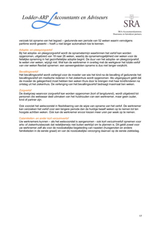 SRA-Accountantskantoren.
                                                                                Duurzame en betrokken partners.


verzoek tot opname van het tegoed – gedurende een periode van 52 weken waarin vervolgens
parttime wordt gewerkt – hoeft u niet langer automatisch toe te kennen.

Adoptie- en pleegzorgverlof
Bij het adoptie- en pleegzorgverlof wordt de opnametermijn waarbinnen het verlof kan worden
opgenomen, uitgebreid van 18 naar 26 weken, waarbij de opnamemogelijkheid vier weken voor de
feitelijke opneming in het gezin/feitelijke adoptie begint. De duur van het adoptie- en pleegzorgverlof,
te weten vier weken, wijzigt niet. Wel kan de werknemer in overleg met de werkgever het totale verlof
van vier weken flexibel opnemen: een aaneengesloten opname is dus niet langer verplicht.

Bevallingsverlof
Het bevallingsverlof wordt verlengd voor de moeder van wie het kind na de bevalling of gedurende het
bevallingsverlof om medische redenen in het ziekenhuis wordt opgenomen. Als uitgangspunt geldt dat
de moeder de gelegenheid moet hebben tien weken thuis door te brengen met haar kind/kinderen na
ontslag uit het ziekenhuis. De verlenging van het bevallingsverlof bedraagt maximaal tien weken.

Zorgverlof
De doelgroep waarvoor zorgverlof kan worden opgenomen (kort of langdurend), wordt uitgebreid tot
personen die weliswaar deel uitmaken van het huishouden van een werknemer, maar geen ouder,
kind of partner zijn.

Ook voorziet het wetsvoorstel in flexibilisering van de wijze van opname van het verlof. De werknemer
kan verzoeken het verlof voor een langere periode dan de huidige twaalf weken op te nemen tot ten
hoogste achttien weken. Ook kan de werknemer ervoor kiezen meer uren per week op te nemen.

Calamiteiten- en ander kort verzuimverlof
Uw werknemers kunnen – als het wetsvoorstel is aangenomen - ook kort verzuimverlof opnemen voor
arts- of ziekenhuisbezoek dat redelijkerwijs niet buiten werktijd om te plannen is. Dit geldt zowel voor
uw werknemer zelf als voor de noodzakelijke begeleiding van naasten (huisgenoten en andere
familieleden in de eerste graad) en van de noodzakelijke verzorging daarvan op de eerste ziektedag.




                                                                                                            17
 