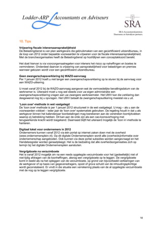 SRA-Accountantskantoren.
                                                                              Duurzame en betrokken partners.


10. Tips
Vrijwaring fiscale inlenersaansprakelijkheid
De Belastingdienst is van plan werkgevers die gebruikmaken van een gecertificeerd uitzendbureau, in
de loop van 2012 onder bepaalde voorwaarden te vrijwaren voor de fiscale inlenersaansprakelijkheid.
Met de brancheorganisaties heeft de Belastingdienst op hoofdlijnen een conceptakkoord bereikt.

Het doel hiervan is via voorzorgsmaatregelen voor inleners het risico op naheffingen en boetes te
verminderen. Onderdeel daarvan is vrijwaring van aansprakelijkheid voor belastingen en premies
wanneer gekozen wordt voor een gecertificeerd uitzendbureau.

Geen zwangerschapsverklaring bij WAZO-aanvraag
Per 1 januari 2012 hoeft u niet langer een zwangerschapsverklaring op te sturen bij de aanvraag voor
een WAZO-uitkering.

U moet vanaf 2012 bij de WAZO-aanvraag aangeven wat de vermoedelijke bevallingsdatum van de
werknemer is. Uiteraard moet u nog wel steeds voor uw eigen administratie een
zwangerschapsverklaring vragen aan uw zwangere werkneemster. Het UWV kan die verklaring dan
desgewenst nog bij u opvragen. Het UWV betaalt de zwangerschapsuitkering meestal via u uit.

‘Loon over’-methode in wet vastgelegd
De ‘loon over’-methode is per 1 januari 2012 structureel in de wet vastgelegd. U mag – als u aan de
voorwaarden voldoet – ieder jaar de ‘loon over’-systematiek gebruiken. De regeling houdt in dat u als
werkgever binnen het kalenderjaar loonbetalingen mag toerekenen aan de verstreken loontijdvakken
waarop zij betrekking hebben. Dit kan aan de orde zijn als een cao-loonsverhoging met
terugwerkende kracht wordt toegekend. Daarnaast blijft het uiteraard mogelijk de ‘loon in’-methode te
hanteren.

Digitaal loket voor ondernemers in 2012
Ondernemers kunnen vanaf 2012 via één portal op internet zaken doen met de overheid
(www.ondernemersplein.nl). Op dit digitale Ondernemersplein wordt alle (overheids)informatie over
ondernemerschap aangeboden. Ook kunnen via deze portal subsidies worden aangevraagd en het
Handelsregister worden geraadpleegd. Het is de bedoeling dat alle overheidsorganisaties zich op
termijn bij het digitale Ondernemersplein aansluiten.

Vergrijpboete na verzuimboete
Het is vanaf 2012 mogelijk om na een reeds opgelegde verzuimboete voor het (gedeeltelijk) niet of
niet tijdig afdragen van de loonheffingen, alsnog een vergrijpboete op te leggen. De vergrijpboete
komt in beeld als na het opleggen van de verzuimboete, op grond van bijvoorbeeld verklaringen van
de werkgever of op basis van gegevensdragers, opzet of grove schuld van de inhoudingsplichtige
wordt geconstateerd. Er vindt in die situatie een verrekening plaats van de al opgelegde verzuimboete
met de nog op te leggen vergrijpboete.




                                                                                                          18
 