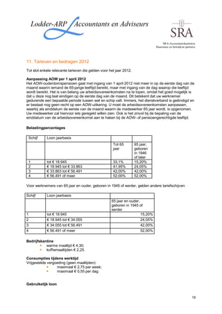 SRA-Accountantskantoren.
                                                                               Duurzame en betrokken partners.




11. Tarieven en bedragen 2012
Tot slot enkele relevante tarieven die gelden voor het jaar 2012.

Aanpassing AOW per 1 april 2012
Het AOW-ouderdomspensioen gaat met ingang van 1 april 2012 niet meer in op de eerste dag van de
maand waarin iemand de 65-jarige leeftijd bereikt, maar met ingang van de dag waarop die leeftijd
wordt bereikt. Het is van belang uw arbeidsovereenkomsten na te lopen, omdat het goed mogelijk is
dat u deze nog laat eindigen op de eerste dag van de maand. Dit betekent dat uw werknemer
gedurende een bepaalde periode tussen wal en schip valt. Immers, het dienstverband is geëindigd en
er bestaat nog geen recht op een AOW-uitkering. U moet de arbeidsovereenkomsten aanpassen,
waarbij als einddatum de eerste van de maand waarin de medewerker 65 jaar wordt, is opgenomen.
Uw medewerker zal hiervoor iets geregeld willen zien. Ook is het zinvol bij de bepaling van de
einddatum van de arbeidsovereenkomst aan te haken bij de AOW- of pensioengerechtigde leeftijd.

Belastingpercentages

 Schijf     Loon jaarbasis
                                                     Tot 65         65 jaar,
                                                     jaar           geboren
                                                                    in 1946
                                                                    of later
 1          tot € 18.945                             33,1%          15,20%
 2          € 18.945 tot € 33.863                    41,95%         24,05%
 3          € 33.863 tot € 56.491                    42,00%         42,00%
 4          € 56.491 of meer                         52,00%         52,00%

Voor werknemers van 65 jaar en ouder, geboren in 1945 of eerder, gelden andere tariefschijven:

Schijf      Loon jaarbasis
                                                    65 jaar en ouder,
                                                    geboren in 1945 of
                                                    eerder
1           tot € 18.945                                              15,20%
2           € 18.945 tot € 34.055                                     24,05%
3           € 34.055 tot € 56.491                                     42,00%
4           € 56.491 of meer                                          52,00%

Bedrijfskantine
           warme maaltijd € 4,30;
           koffiemaaltijden € 2,25.

Consumpties tijdens werktijd
Vrijgestelde vergoeding (geen maaltijden):
                  maximaal € 2,75 per week;
                  maximaal € 0,55 per dag.


Gebruikelijk loon


                                                                                                           19
 