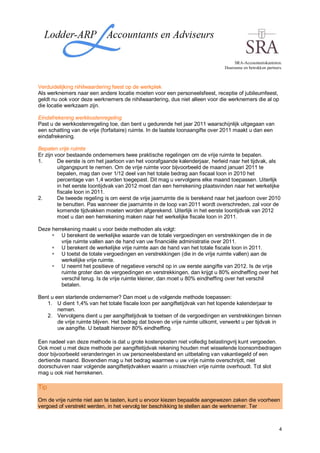 SRA-Accountantskantoren.
                                                                               Duurzame en betrokken partners.



Verduidelijking nihilwaardering feest op de werkplek
Als werknemers naar een andere locatie moeten voor een personeelsfeest, receptie of jubileumfeest,
geldt nu ook voor deze werknemers de nihilwaardering, dus niet alleen voor die werknemers die al op
die locatie werkzaam zijn.

Eindafrekening werkkostenregeling
Past u de werkkostenregeling toe, dan bent u gedurende het jaar 2011 waarschijnlijk uitgegaan van
een schatting van de vrije (forfaitaire) ruimte. In de laatste loonaangifte over 2011 maakt u dan een
eindafrekening.

Bepalen vrije ruimte
Er zijn voor bestaande ondernemers twee praktische regelingen om de vrije ruimte te bepalen.
1.       De eerste is om het jaarloon van het voorafgaande kalenderjaar, herleid naar het tijdvak, als
         uitgangspunt te nemen. Om de vrije ruimte voor bijvoorbeeld de maand januari 2011 te
         bepalen, mag dan over 1/12 deel van het totale bedrag aan fiscaal loon in 2010 het
         percentage van 1,4 worden toegepast. Dit mag u vervolgens elke maand toepassen. Uiterlijk
         in het eerste loontijdvak van 2012 moet dan een herrekening plaatsvinden naar het werkelijke
         fiscale loon in 2011.
2.       De tweede regeling is om eerst de vrije jaarruimte die is berekend naar het jaarloon over 2010
         te benutten. Pas wanneer die jaarruimte in de loop van 2011 wordt overschreden, zal voor de
         komende tijdvakken moeten worden afgerekend. Uiterlijk in het eerste loontijdvak van 2012
         moet u dan een herrekening maken naar het werkelijke fiscale loon in 2011.

Deze herrekening maakt u voor beide methoden als volgt:
         U berekent de werkelijke waarde van de totale vergoedingen en verstrekkingen die in de
         vrije ruimte vallen aan de hand van uw financiële administratie over 2011.
         U berekent de werkelijke vrije ruimte aan de hand van het totale fiscale loon in 2011.
         U toetst de totale vergoedingen en verstrekkingen (die in de vrije ruimte vallen) aan de
         werkelijke vrije ruimte.
         U neemt het positieve of negatieve verschil op in uw eerste aangifte van 2012. Is de vrije
         ruimte groter dan de vergoedingen en verstrekkingen, dan krijgt u 80% eindheffing over het
         verschil terug. Is de vrije ruimte kleiner, dan moet u 80% eindheffing over het verschil
         betalen.

Bent u een startende ondernemer? Dan moet u de volgende methode toepassen:
   1. U dient 1,4% van het totale fiscale loon per aangiftetijdvak van het lopende kalenderjaar te
        nemen.
   2. Vervolgens dient u per aangiftetijdvak te toetsen of de vergoedingen en verstrekkingen binnen
        de vrije ruimte blijven. Het bedrag dat boven de vrije ruimte uitkomt, verwerkt u per tijdvak in
        uw aangifte. U betaalt hierover 80% eindheffing.

Een nadeel van deze methode is dat u grote kostenposten niet volledig belastingvrij kunt vergoeden.
Ook moet u met deze methode per aangiftetijdvak rekening houden met wisselende loonsombedragen
door bijvoorbeeld veranderingen in uw personeelsbestand en uitbetaling van vakantiegeld of een
dertiende maand. Bovendien mag u het bedrag waarmee u uw vrije ruimte overschrijdt, niet
doorschuiven naar volgende aangiftetijdvakken waarin u misschien vrije ruimte overhoudt. Tot slot
mag u ook niet herrekenen.

Tip
Om de vrije ruimte niet aan te tasten, kunt u ervoor kiezen bepaalde aangewezen zaken die voorheen
vergoed of verstrekt werden, in het vervolg ter beschikking te stellen aan de werknemer. Ter



                                                                                                            4
 
