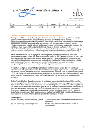 SRA-Accountantskantoren.
                                                                                      Duurzame en betrokken partners.


20%                    96-116             92-114            89-112                86-111             83-110
25%                     >116              >114               >112                 >111                >110




Verklaring uitsluitend zakelijk gebruik voor rittenregistratie bij bestelauto’s
Per 1 januari 2012 kan bij de Belastingdienst voor bestelauto’s een ‘Verklaring uitsluitend zakelijk
gebruik’ worden aangevraagd. Deze verklaring is digitaal beschikbaar via de website:
www.belastingdienst.nl. De verklaring dient als aanvulling op het huidige systeem waarin tegenbewijs
moet worden geleverd dat op jaarbasis niet meer dan 500 kilometer privé is gereden. Als een
‘Verklaring uitsluitend zakelijk gebruik’ is afgegeven, mag er nul kilometer privé worden gereden. De
verklaring moet gezamenlijk worden ondertekend door u en door uw werknemer. De
rittenadministratie kan pas achterwege worden gelaten als de inspecteur een ontvangstbevestiging
van de verklaring heeft gestuurd. De Belastingdienst stelt een speciaal formulier ter beschikking.

Of uw werknemer zich aan de afgegeven verklaring houdt, wordt gecontroleerd op basis van
camerawaarnemingen. Wordt een werknemer betrapt, dan is hij een boete verschuldigd en dient met
terugwerkende kracht de normale bijtelling plaats te vinden. Geeft de werknemer daarentegen zelf
aan dat hij de bestelauto in beperkte mate privé gebruikt, dan kan de ‘Verklaring uitsluitend zakelijk
gebruik bestelauto’ worden ingetrokken en kan de ‘Verklaring geen privégebruik’ worden
aangevraagd. Bij deze laatste verklaring is de rittenregistratie cruciaal.

U wordt als werkgever verplicht de Belastingdienst te informeren als u weet dat een ‘Verklaring
uitsluitend zakelijk gebruik bestelauto’ of een verklaring ‘Gering privégebruik’ niet correspondeert met
de feitelijke situatie. U loopt het risico dat u een vergrijpboete opgelegd krijgt ter hoogte van maximaal
100% van het bedrag aan belasting dat als gevolg van het niet nakomen van de informatieverplichting
niet is geheven. Ook kan nog een boete van maximaal 100% van het nageheven bedrag worden
opgelegd.

Er hoeft geen bijtelling plaats te vinden als de bestelauto nagenoeg uitsluitend geschikt is voor het
vervoer van goederen. Het is aan te raden om met de Belastingdienst te overleggen of een bepaalde
bestelauto in deze categorie valt. Daarnaast kan een bijtelling voor een bestelauto achterwege blijven
als sprake is van doorlopend afwisselend gebruik van de bestelauto door verschillende bestuurders. U
bent als werkgever in die situatie wel € 300 per jaar verschuldigd aan loonbelasting. Een bijtelling
hoeft onder voorwaarden verder ook niet plaats te vinden als u het privégebruik van de bestelauto
(schriftelijk) hebt verboden of als u de werknemer expliciet (schriftelijk) hebt verboden de bestelauto
mee naar huis te nemen. U moet dan wel een handhavingsbeleid voeren.

Samengevat:
Bij een ‘Verklaring uitsluitend zakelijk gebruik’: 0 km privé, vrij bewijs zakelijke kilometers, uitsluitend
                                                   bestelauto.
Bij een ‘Verklaring geen privégebruik’:            500 km privé, kilometeradministratie, bestel- of
                                                   personenauto.




                                                                                                                   6
 