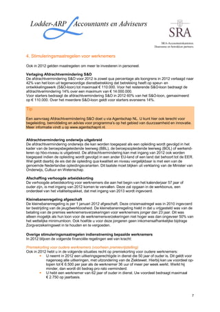 SRA-Accountantskantoren.
                                                                              Duurzame en betrokken partners.


4. Stimuleringsmaatregelen voor werknemers

Ook in 2012 gelden maatregelen om meer te investeren in personeel.

Verlaging Afdrachtvermindering S&O
De afdrachtvermindering S&O voor 2012 is zowel qua percentage als loongrens in 2012 verlaagd naar
42% van het loon uit tegenwoordige dienstbetrekking dat betrekking heeft op speur- en
ontwikkelingswerk (S&O-loon) tot maximaal € 110.000. Voor het resterende S&O-loon bedraagt de
afdrachtvermindering 14% over een maximum van € 14.000.000.
Voor starters bedraagt de afdrachtvermindering S&O in 2012 60% van het S&O-loon, gemaximeerd
op € 110.000. Over het meerdere S&O-loon geldt voor starters eveneens 14%.

Tip

Een aanvraag Afdrachtvermindering S&O doet u via Agentschap NL. U kunt hier ook terecht voor
begeleiding, bemiddeling en advies voor programma’s op het gebied van duurzaamheid en innovatie.
Meer informatie vindt u op www.agentschapnl.nl.


Afdrachtvermindering onderwijs uitgebreid
De afdrachtvermindering onderwijs die kan worden toegepast als een opleiding wordt gevolgd in het
kader van de beroepsbegeleidende leerweg (BBL), de beroepsopleidende leerweg (BOL) of werkend-
leren op hbo-niveau is uitgebreid. De afdrachtvermindering kan met ingang van 2012 ook worden
toegepast indien de opleiding wordt gevolgd in een ander EU-land of een land dat behoort tot de EER.
Wel geldt daarbij de eis dat de opleiding qua kwaliteit en niveau vergelijkbaar is met een van de
genoemde Nederlandse opleidingsvarianten. Dit laatste moet blijken uit verklaring van de Minister van
Onderwijs, Cultuur en Wetenschap.

Afschaffing verhoogde arbeidskorting
De verhoogde arbeidskorting voor werknemers die aan het begin van het kalenderjaar 57 jaar of
ouder zijn, is met ingang van 2012 komen te vervallen. Deze zal opgaan in de werkbonus, een
onderdeel van het vitaliteitspakket, dat met ingang van 2013 wordt ingevoerd.

Kleinebanenregeling afgeschaft
De kleinebanenregeling is per 1 januari 2012 afgeschaft. Deze crisismaatregel was in 2010 ingevoerd
ter bestrijding van de jeugdwerkloosheid. De kleinebanenregeling hield in dat u vrijgesteld was van de
betaling van de premies werknemersverzekeringen voor werknemers jonger dan 23 jaar. Dit was
alleen mogelijk als hun loon voor de werknemersverzekeringen niet hoger was dan ongeveer 50% van
het wettelijke minimumloon. Ook hoefde u voor deze jongeren geen inkomensafhankelijke bijdrage
Zorgverzekeringswet in te houden en te vergoeden.

Overige stimuleringsmaatregelen indienstneming bepaalde werknemers
In 2012 blijven de volgende financiële regelingen wel van kracht:

Premiekorting voor oudere werknemers (voorheen premievrijstelling)
Ook in 2012 hebt u in de volgende situaties recht op premiekorting voor oudere werknemers:
            U neemt in 2012 een uitkeringsgerechtigde in dienst die 50 jaar of ouder is. Dit geldt voor
            nagenoeg alle uitkeringen, met uitzondering van de Ziektewet. Hierbij kan uw voordeel op-
            lopen tot € 6.500 per jaar als de werknemer 36 uur of meer per week werkt. Werkt hij
            minder, dan wordt dit bedrag pro rato verminderd.
            U hebt een werknemer van 62 jaar of ouder in dienst. Uw voordeel bedraagt maximaal
            € 2.750 op jaarbasis.



                                                                                                           7
 