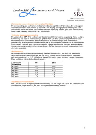 SRA-Accountantskantoren.
                                                                              Duurzame en betrokken partners.


Premiekorting voor werknemers met een arbeidshandicap
De premiekorting voor werknemers met een arbeidshandicap blijft in 2012 bestaan. De korting geldt
voor werknemers die recht hebben op een WIA-, een Wajong- of vergelijkbare uitkering. Ook voor
werknemers die de status SFB (structurele functionele beperking) hebben, geldt deze premiekorting.
Uw voordeel bedraagt maximaal € 2.042 op jaarbasis.

Verbreding toepassing premiekorting
De Verzamelwet SZW 2012 kent een voor de salarispraktijk interessante aanpassing. Kleine bedrijven
kunnen lang niet altijd de premiekorting te gelde maken. Om deze ‘verzilveringsproblematiek’ voor
kleine bedrijven te verminderen, is het nu toegestaan de premiekorting oudere werknemer of
premiekorting arbeidsgehandicapte werknemer ook op de premies ten behoeve van de sectorfondsen
toe te passen. Hierdoor wordt de premiegrondslag voor de premiekorting verbreed, waardoor kleine
werkgevers meer premiekorting kunnen verzilveren. De Wet financiering sociale verzekeringen is om
die reden aangepast.

Doorwerkbonus
De doorwerkbonus in de Inkomstenbelasting voor werknemers van 61 jaar en ouder die niet met
vervroegd pensioen gaan blijft dit jaar nog van kracht, maar is enigszins ingeperkt om oneigenlijk
gebruik te voorkomen. In 2013 verdwijnt de doorwerkbonus om plaats te maken voor een werkbonus.
Deze werkbonus zal via de loonbelasting lopen.

 Jaar waarin                    2011                    2012
 werknemer
 62 wordt                        5%                     1,5%
 63 wordt                        7%                      6%
 64 wordt                       10%                     8,5%
 65 wordt                        2%                      2%
 66 wordt                        2%                      2%
 67 wordt                        1%                      1%


Stopzetting loonkostensubsidie
Per 1 januari 2012 is de regeling loonkostensubsidie (LKS) niet langer van kracht. Als u een werkloze
aanneemt die jonger is dan 50 jaar, hebt u dus geen recht meer op subsidie.




                                                                                                           8
 