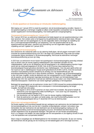 SRA-Accountantskantoren.
                                                                                  Duurzame en betrokken partners.


5. Einde spaarloon en levensloop en introductie vitaliteitsregeling

Met ingang van 1 januari 2012 is zowel de spaarloon- als de levensloopregeling vervallen. Sparen in
de spaarloonregeling is niet langer mogelijk en alleen onder bepaalde voorwaarden kan er nog tegoed
worden opgebouwd in de levensloopregeling. Voor beide geldt een overgangsregeling.

Overgangsrecht spaarloonregeling per 1 januari 2012
Per 1 januari 2012 kan uw werknemer belastingvrij het totale tegoed van zijn spaarloonrekening in één
keer opnemen. Een andere optie is het tegoed op de geblokkeerde rekening te laten staan. Elk jaar
valt dan een deel van het spaartegoed vrij. Op dat vrijgevallen deel is niet langer de vrijstelling van
box 3 (vermogensrendementsheffing) van toepassing. Voor het spaarloondeel dat op de
spaarloonrekening blijft staan, uiteraard met uitzondering van het vrijgevallen tegoed, blijft de
vrijstelling van box 3 gelden tot 1 januari 2016.

Overgangsrecht levensloopregeling
Een werknemer die voldoende saldo op zijn rekening heeft staan, dat wil zeggen minimaal € 3.000
(inclusief de rendementsbijschrijving over 2011 die begin 2012 plaatsvindt), mag onder de huidige
voorwaarden blijven doorsparen in de levensloopregeling. Wel bouwt de werknemer niet langer
levensloopverlofkorting op over zijn inleg.

In 2013 kan uw werknemer ervoor kiezen het spaartegoed in de levensloopregeling eenmalig onbelast
door te storten naar de nieuwe regeling vitaliteitssparen (die onderdeel uitmaakt van het
vitaliteitspakket), zelfs al zou dit betekenen dat het spaartegoed in de vitaliteitsregeling hierdoor hoger
wordt dan de maximaal toegestane € 20.000. Ook na 2013 kunnen deze deelnemers hun
levenslooptegoed fiscaal geruisloos doorstorten naar vitaliteitssparen. Voor die jaren geldt echter wel
het maximum dat in vitaliteitssparen fiscaal wordt gefacilieerd (€ 20.000 in 2013). Over het eventuele
meerdere moet belasting worden betaald bij de aanslag over het desbetreffende jaar. De
levensloopverlofkorting wordt ook in deze situaties verrekend. Terugkeer naar de levensloopregeling
is dan niet meer mogelijk, omdat de deelname aan het overgangsrecht na 2013 alleen mogelijk blijft
als de waarde van de aanspraak ingevolge levensloop aan het begin van het kalenderjaar meer
bedraagt dan nihil. Een werknemer moet wel een definitieve keuze maken voor ofwel vitaliteitssparen
ofwel levensloopsparen. Deelnemen aan beide regelingen gelijktijdig is niet toegestaan.

Bedraagt het spaartegoed van de werknemer minder dan € 3.000 (inclusief de rendementsbijschrijving
over 2011 die begin 2012 plaatsvindt), dan is doorsparen in de levensloopregeling niet langer
mogelijk. Hij heeft dan drie opties:
    1. Het tegoed in 2012 of 2013 opnemen om daar verlof mee te betalen. Bij opname betaalt de
        werknemer over het opgenomen saldo loonheffing en – voor zover nog van toepassing – de
        inkomensafhankelijke bijdrage Zvw;
    2. Het doorstorten van het tegoed in 2013 naar de nieuwe regeling vitaliteitssparen;
    3. Kiest de werknemer voor geen van beide opties, dan moet hij loonheffing betalen over het
        levensloopspaartegoed dat op 31 december 2013 op de rekening staat.

Wat te doen met werkgeversbijdrage?
De fiscale regeling rond levensloop bepaalt dat een werkgever een werknemer die niet deelneemt aan
de levensloopregeling en die voor de rest in dezelfde omstandigheden verkeert, niet anders mag
behandelen dan een werknemer die wel deelneemt aan de levensloopregeling (‘opting-out’). Bij
ongelijke behandeling wordt de levensloopregeling onzuiver. Dit betekent dat direct fiscaal moet
worden afgerekend over de gespaarde bedragen. Het gaat hier om een fiscale sanctiebepaling.
Kunt u nu stoppen met betalen van deze bijdrage aan de niet-spaarders nu de regeling vervalt of moet
u de niet-spaarders een compensatie betalen?

Deze vraag is voorgelegd aan de Belastingdienst en het ministerie van Financiën. Zij zijn van mening
dat werknemers die als gevolg van de invoering van het belastingplan 2012 niet langer (kunnen)


                                                                                                               9
 