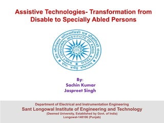Assistive Technologies- Transformation from
Disable to Specially Abled Persons
Department of Electrical and Instrumentation Engineering
Sant Longowal Institute of Engineering and Technology
(Deemed University, Established by Govt. of India)
Longowal-148106 (Punjab)
By:
Sachin Kumar
Jaspreet Singh
 
