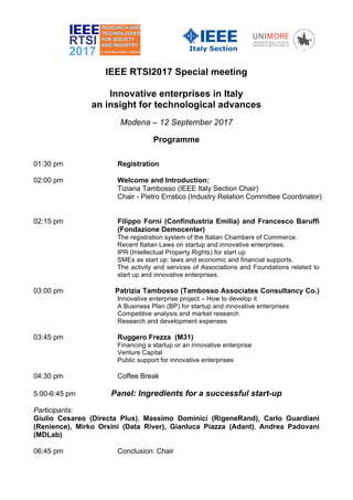 IEEE RTSI2017 Special meeting
Innovative enterprises in Italy
an insight for technological advances
Modena – 12 September 2017
Programme
01:30 pm Registration
02:00 pm Welcome and Introduction:
Tiziana Tambosso (IEEE Italy Section Chair)
Chair - Pietro Erratico (Industry Relation Committee Coordinator)
02:15 pm Filippo Forni (Confindustria Emilia) and Francesco Baruffi
(Fondazione Democenter)
The registration system of the Italian Chambers of Commerce.
Recent Italian Laws on startup and innovative enterprises.
IPR (Intellectual Property Rights) for start up
SMEs as start up: laws and economic and financial supports.
The activity and services of Associations and Foundations related to
start up and innovative enterprises.
03:00 pm Patrizia Tambosso (Tambosso Associates Consultancy Co.)
Innovative enterprise project – How to develop it
A Business Plan (BP) for startup and innovative enterprises
Competitive analysis and market research
Research and development expenses
03:45 pm Ruggero Frezza (M31)
Financing a startup or an innovative enterprise
Venture Capital
Public support for innovative enterprises
04:30 pm Coffee Break
5:00-6:45 pm Panel: Ingredients for a successful start-up
Participants:
Giulio Cesareo (Directa Plus), Massimo Dominici (RigeneRand), Carlo Guardiani
(Renience), Mirko Orsini (Data River), Gianluca Piazza (Adant), Andrea Padovani
(MDLab)
06:45 pm Conclusion: Chair
 