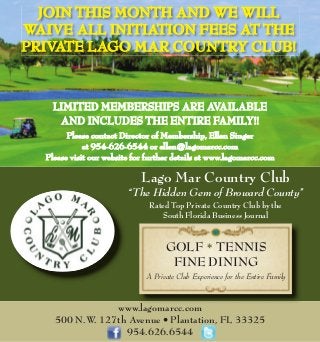 GOLF * TENNIS
FINE DINING
A Private Club Experience for the Entire Family
Lago Mar Country Club
“The Hidden Gem of Broward County”
Rated Top Private Country Club by the
South Florida Business Journal
JOIN THIS MONTH AND WE WILLJOIN THIS MONTH AND WE WILL
WAIVE ALL INITIATION FEES AT THEWAIVE ALL INITIATION FEES AT THE
PRIVATE LAGO MAR COUNTRY CLUB!PRIVATE LAGO MAR COUNTRY CLUB!
LIMITED MEMBERSHIPS ARE AVAILABLELIMITED MEMBERSHIPS ARE AVAILABLE
AND INCLUDES THE ENTIRE FAMILY!!AND INCLUDES THE ENTIRE FAMILY!!
Please contact Director of Membership, Ellen SingerPlease contact Director of Membership, Ellen Singer
at 954-626-6544 or ellen@lagomarcc.comat 954-626-6544 or ellen@lagomarcc.com
Please visit our website for further details at www.lagomarcc.comPlease visit our website for further details at www.lagomarcc.com
www.lagomarcc.com
500 N.W. 127th Avenue • Plantation, FL 33325
954.626.6544
 