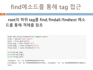 find 메소드 특징
find/findall/findtext 메소드 특징
64
find (pattern)는 주어진 패턴과 일치하는 첫 번째 하위 요소를 반환하고, 일
치하는 요소가 없으면 None을 반환
findtext (pattern)은 주어진 패턴과 일치하는 첫 번째 하위 요소의 text 속성
값을 반환합니다. 일치하는 요소가 없으면이 메서드는 None 을 반환
findall (pattern)은 주어진 패턴과 일치하는 모든 서브 엘리먼트의리스트 (또
는 또 다른 반복 가능한 객체)를 반환
 