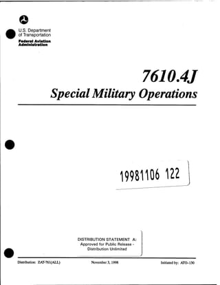 ©
U.S. Department
of Transportation
Federal Aviation
Administration
7610.4J
SpecialMilitary Operations
19981106 122
DISTRIBUTION STATEMENT A:
Approved for Public Release -
Distribution Unlimited
Distribution: ZAT-761(ALL) November 3,1998 Initiated by: ATO-130
 