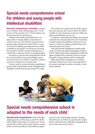 Special needs comprehensive school
For children and young people with
intellectual disabilities
Special needs comprehensive school is
adapted to the needs of each child
Special needs comprehensive school is flexible,
adapting practice and learning to match the child’s
ability. Pupils study subjects or subject areas. Teach-
ing may also include subjects from ordinary compre-
hensive school curricula, but with different require-
ments in terms of knowledge and pace. Training
School focuses on children in special needs compre-
hensive school who have difficulties managing all or
parts of the education by subject.
Nine-year comprehensive schooling is compul-
sory in Sweden. Most children begin year 1 in the
autumn of the year they turn 7. Each academic year
has an autumn and a spring term.
Children with intellectual disabilities are not
always able to manage ordinary comprehensive
school. In that case, the child can instead attend a
special needs comprehensive school. This is a sepa-
rate form of schooling, providing education which
is adapted to each pupil’s circumstances and needs.
Every pupil is entitled to personal development at
school and to experience the joy of making progress.
If a pupil at a special needs comprehensive school
has not attained the necessary knowledge require-
ments after nine years, he/she is entitled to a further
two years of study to try to achieve them.
A review must be carried out before a pupil begins
special needs comprehensive school. Pedagogical, psy-
chological, medical and social assessments are made.
The school must consult with the child’s parents,
who must also give their consent before the child is
enrolled. It is also important to take the child’s own
opinions and feelings into account.
In addition to providing knowledge, special needs
comprehensive school programmes must contribute
to pupils’ personal development and sense of com-
munity, as well as providing a good foundation for
their participation in society.
After special needs comprehensive school, pupils
can go on to four-year special needs upper secondary
school. Unlike special needs comprehensive school, the
upper secondary level is voluntary. Its aim is to teach
the pupil to manage ordinary tasks in working life.
Both special needs comprehensive and upper
secondary school are free. That means that parents
do not pay anything for tuition, textbooks or other
school material.
 