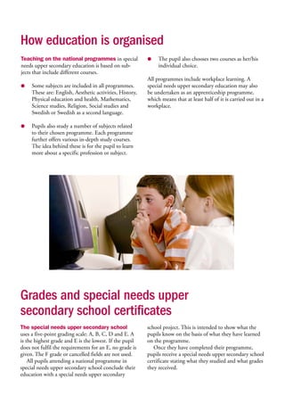 How education is organised
Teaching on the national programmes in special
needs upper secondary education is based on sub-
jects that include different courses.
● 	 Some subjects are included in all programmes.
These are: English, Aesthetic activities, History,
Physical education and health, Mathematics,
Science studies, Religion, Social studies and
Swedish or Swedish as a second language.
● 	 Pupils also study a number of subjects related
to their chosen programme. Each programme
further offers various in-depth study courses.
The idea behind these is for the pupil to learn
more about a specific profession or subject.
● 	 The pupil also chooses two courses as her/his
individual choice.
All programmes include workplace learning. A
special needs upper secondary education may also
be undertaken as an apprenticeship programme,
which means that at least half of it is carried out in a
workplace.
Grades and special needs upper
secondary school certificates
The special needs upper secondary school
uses a five-point grading scale: A, B, C, D and E. A
is the highest grade and E is the lowest. If the pupil
does not fulfil the requirements for an E, no grade is
given. The F grade or cancelled fields are not used.
All pupils attending a national programme in
special needs upper secondary school conclude their
education with a special needs upper secondary
school project. This is intended to show what the
pupils know on the basis of what they have learned
on the programme.
Once they have completed their programme,
pupils receive a special needs upper secondary school
certificate stating what they studied and what grades
they received.
 