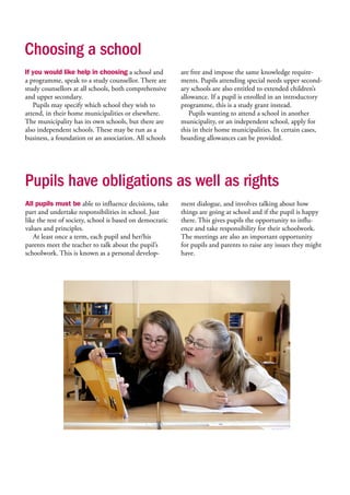 Choosing a school
If you would like help in choosing a school and
a programme, speak to a study counsellor. There are
study counsellors at all schools, both comprehensive
and upper secondary.
Pupils may specify which school they wish to
attend, in their home municipalities or elsewhere.
The municipality has its own schools, but there are
also independent schools. These may be run as a
business, a foundation or an association. All schools
are free and impose the same knowledge require-
ments. Pupils attending special needs upper second-
ary schools are also entitled to extended children’s
allowance. If a pupil is enrolled in an introductory
programme, this is a study grant instead.
Pupils wanting to attend a school in another
municipality, or an independent school, apply for
this in their home municipalities. In certain cases,
boarding allowances can be provided.
Pupils have obligations as well as rights
All pupils must be able to influence decisions, take
part and undertake responsibilities in school. Just
like the rest of society, school is based on democratic
values and principles.
At least once a term, each pupil and her/his
parents meet the teacher to talk about the pupil’s
schoolwork. This is known as a personal develop-
ment dialogue, and involves talking about how
things are going at school and if the pupil is happy
there. This gives pupils the opportunity to influ-
ence and take responsibility for their schoolwork.
The meetings are also an important opportunity
for pupils and parents to raise any issues they might
have.
 