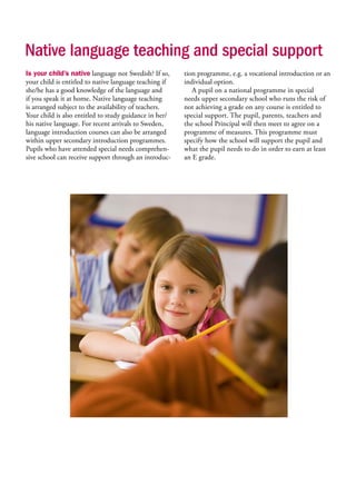 Native language teaching and special support
Is your child’s native language not Swedish? If so,
your child is entitled to native language teaching if
she/he has a good knowledge of the language and
if you speak it at home. Native language teaching
is arranged subject to the availability of teachers.
Your child is also entitled to study guidance in her/
his native language. For recent arrivals to Sweden,
language introduction courses can also be arranged
within upper secondary introduction programmes.
Pupils who have attended special needs comprehen-
sive school can receive support through an introduc-
tion programme, e.g. a vocational introduction or an
individual option.
A pupil on a national programme in special
needs upper secondary school who runs the risk of
not achieving a grade on any course is entitled to
special support. The pupil, parents, teachers and
the school Principal will then meet to agree on a
programme of measures. This programme must
specify how the school will support the pupil and
what the pupil needs to do in order to earn at least
an E grade.
 