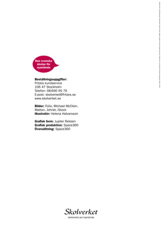 Beställningsuppgifter:
Fritzes kundservice
106 47 Stockholm
Telefon: 08-690 95 76
E-post: skolverket@fritzes.se
www.skolverket.se
Bilder: Folio, Michael McClain,
Matton, Johnér, iStock
Illustratör: Helena Halvarsson
Grafisk form: Jupiter Reklam
Grafisk produktion: Space360
Översättning: Space360
skolverket.se/nyanlanda
PRODUCTION:JUPITERREKLAM.TRANSLATION:SPACE360AB.IMAGES:MASKOT,ISTOCK,MICHAELMCCLAIN,THINKSTOCK.ILLUSTRATOR:HELENAHALVARSSON.PRINT:ÅTTA45.
Den svenska
skolan för
nyanlända
 
