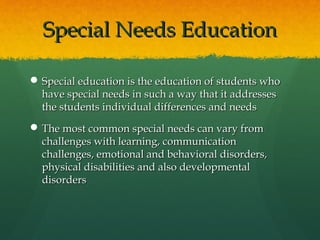 Special Needs Education

 Special education is the education of students who
  have special needs in such a way that it addresses
  the students individual differences and needs
 The most common special needs can vary from
  challenges with learning, communication
  challenges, emotional and behavioral disorders,
  physical disabilities and also developmental
  disorders
 