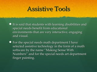 Assistive Tools

 It is said that students with learning disabilities and
  special needs benefit from educational
  environments that are very interactive, engaging
  and visual.
 For the special needs math department I have
  selected assistive technology in the form of a math
  software by the name “Making Sense With
  Numbers” and for the special needs art department
  finger painting.
 