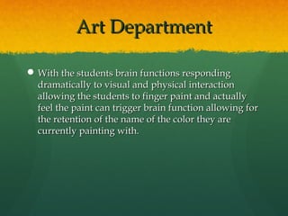Art Department

 With the students brain functions responding
  dramatically to visual and physical interaction
  allowing the students to finger paint and actually
  feel the paint can trigger brain function allowing for
  the retention of the name of the color they are
  currently painting with.
 