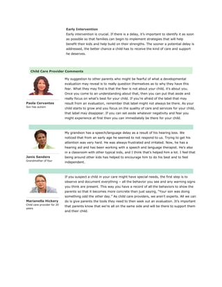 Early Intervention
Early intervention is crucial. If there is a delay, it’s important to identify it as soon
as possible so that families can begin to implement strategies that will help
benefit their kids and help build on their strengths. The sooner a potential delay is
addressed, the better chance a child has to receive the kind of care and support
he deserves.
Child Care Provider Comments
Paola Cervantes
Son has autism
My suggestion to other parents who might be fearful of what a developmental
evaluation may reveal is to really question themselves as to why they have this
fear. What they may find is that the fear is not about your child, it’s about you.
Once you come to an understanding about that, then you can put that aside and
really focus on what’s best for your child. If you’re afraid of the label that may
result from an evaluation, remember that label might not always be there. As your
child starts to grow and you focus on the quality of care and services for your child,
that label may disappear. If you can set aside whatever negativity and fear you
might experience at first then you can immediately be there for your child.
Janis Sanders
Grandmother of four
My grandson has a speech/language delay as a result of his hearing loss. We
noticed that from an early age he seemed to not respond to us. Trying to get his
attention was very hard. He was always frustrated and irritated. Now, he has a
hearing aid and has been working with a speech and language therapist. He’s also
in a classroom with other typical kids, and I think that’s helped him a lot. I feel that
being around other kids has helped to encourage him to do his best and to feel
independent.
Marianella Hickery
Child care provider for 20
years
If you suspect a child in your care might have special needs, the first step is to
observe and document everything – all the behavior you see and any warning signs
you think are present. This way you have a record of all the behaviors to show the
parents so that it becomes more concrete than just saying, “Your son was doing
something odd the other day.” As child care providers, we aren’t experts. All we can
do is give parents the tools they need to then seek out an evaluation. It’s important
that parents know that we’re all on the same side and will be there to support them
and their child.
 