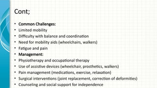 Cont;
• Common Challenges:
• Limited mobility
• Difficulty with balance and coordination
• Need for mobility aids (wheelchairs, walkers)
• Fatigue and pain
• Management:
• Physiotherapy and occupational therapy
• Use of assistive devices (wheelchair, prosthetics, walkers)
• Pain management (medications, exercise, relaxation)
• Surgical interventions (joint replacement, correction of deformities)
• Counseling and social support for independence
 
