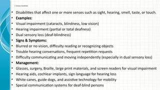 2. Sensory Disabilities
• Disabilities that affect one or more senses such as sight, hearing, smell, taste, or touch.
• Examples:
• Visual impairment (cataracts, blindness, low vision)
• Hearing impairment (partial or total deafness)
• Dual sensory loss (deaf-blindness)
• Signs & Symptoms:
• Blurred or no vision, difficulty reading or recognizing objects
• Trouble hearing conversations, frequent repetition requests
• Difficulty communicating and moving independently (especially in dual sensory loss)
• Management:
• Glasses, surgery, Braille, large print materials, and screen readers for visual impairment
• Hearing aids, cochlear implants, sign language for hearing loss
• White canes, guide dogs, and assistive technology for mobility
• Special communication systems for deaf-blind persons
 