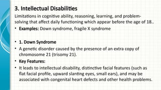 3. Intellectual Disabilities
Limitations in cognitive ability, reasoning, learning, and problem-
solving that affect daily functioning which appear before the age of 18..
• Examples: Down syndrome, fragile X syndrome
• 1. Down Syndrome
• A genetic disorder caused by the presence of an extra copy of
chromosome 21 (trisomy 21).
• Key Features:
• It leads to intellectual disability, distinctive facial features (such as
flat facial profile, upward slanting eyes, small ears), and may be
associated with congenital heart defects and other health problems.
 
