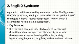 2. Fragile X Syndrome
A genetic condition caused by a mutation in the FMR1 gene on
the X chromosome, leading to reduced or absent production of
the fragile X mental retardation protein (FMRP), which is
essential for normal brain development.
• Key Features:
• It is the most common inherited cause of intellectual
disability and autism spectrum disorder. Signs include
developmental delays, learning difficulties, anxiety,
hyperactivity, large ears, long face, and sometimes seizures.
 