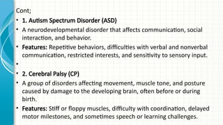 Cont;
• 1. Autism Spectrum Disorder (ASD)
• A neurodevelopmental disorder that affects communication, social
interaction, and behavior.
• Features: Repetitive behaviors, difficulties with verbal and nonverbal
communication, restricted interests, and sensitivity to sensory input.
•
• 2. Cerebral Palsy (CP)
• A group of disorders affecting movement, muscle tone, and posture
caused by damage to the developing brain, often before or during
birth.
• Features: Stiff or floppy muscles, difficulty with coordination, delayed
motor milestones, and sometimes speech or learning challenges.
 