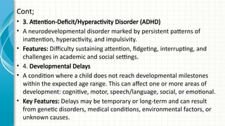 Cont;
• 3. Attention-Deficit/Hyperactivity Disorder (ADHD)
• A neurodevelopmental disorder marked by persistent patterns of
inattention, hyperactivity, and impulsivity.
• Features: Difficulty sustaining attention, fidgeting, interrupting, and
challenges in academic and social settings.
• 4. Developmental Delays
• A condition where a child does not reach developmental milestones
within the expected age range. This can affect one or more areas of
development: cognitive, motor, speech/language, social, or emotional.
• Key Features: Delays may be temporary or long-term and can result
from genetic disorders, medical conditions, environmental factors, or
unknown causes.
 