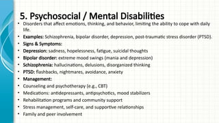 5. Psychosocial / Mental Disabilities
• Disorders that affect emotions, thinking, and behavior, limiting the ability to cope with daily
life.
• Examples: Schizophrenia, bipolar disorder, depression, post-traumatic stress disorder (PTSD).
• Signs & Symptoms:
• Depression: sadness, hopelessness, fatigue, suicidal thoughts
• Bipolar disorder: extreme mood swings (mania and depression)
• Schizophrenia: hallucinations, delusions, disorganized thinking
• PTSD: flashbacks, nightmares, avoidance, anxiety
• Management:
• Counseling and psychotherapy (e.g., CBT)
• Medications: antidepressants, antipsychotics, mood stabilizers
• Rehabilitation programs and community support
• Stress management, self-care, and supportive relationships
• Family and peer involvement
 